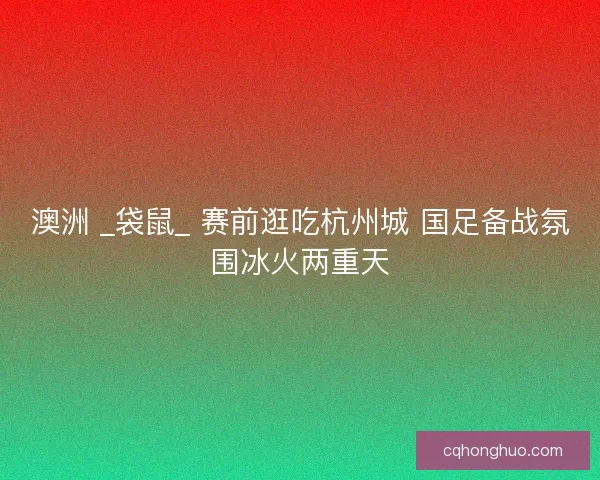 澳洲 _袋鼠_ 赛前逛吃杭州城 国足备战氛围冰火两重天