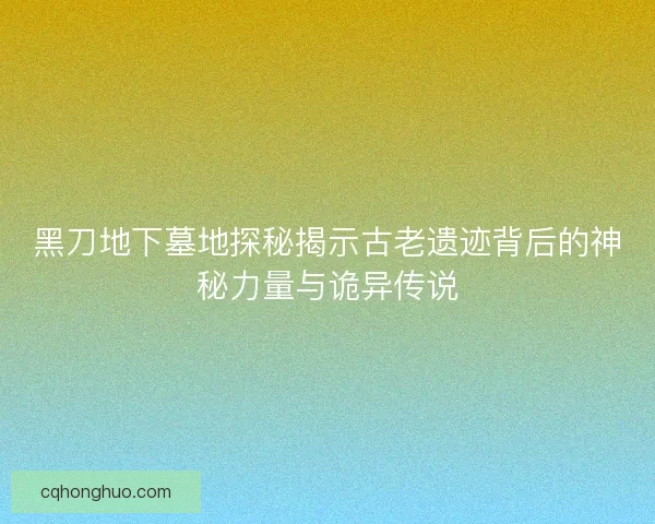 黑刀地下墓地探秘揭示古老遗迹背后的神秘力量与诡异传说