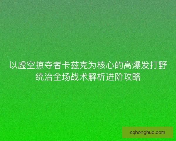 以虚空掠夺者卡兹克为核心的高爆发打野统治全场战术解析进阶攻略