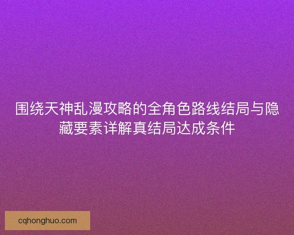 围绕天神乱漫攻略的全角色路线结局与隐藏要素详解真结局达成条件