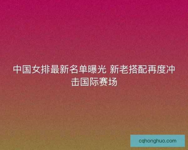 中国女排最新名单曝光 新老搭配再度冲击国际赛场
