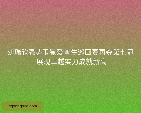 刘瑞欣强势卫冕爱普生巡回赛再夺第七冠 展现卓越实力成就新高