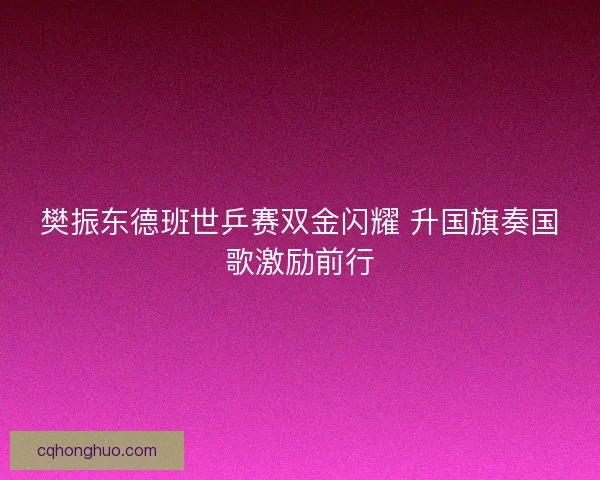 樊振东德班世乒赛双金闪耀 升国旗奏国歌激励前行
