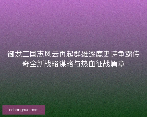 御龙三国志风云再起群雄逐鹿史诗争霸传奇全新战略谋略与热血征战篇章
