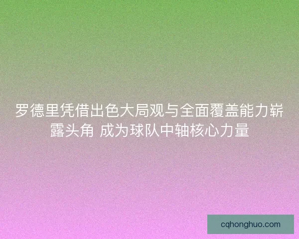 罗德里凭借出色大局观与全面覆盖能力崭露头角 成为球队中轴核心力量