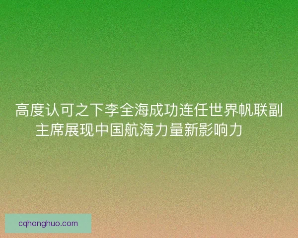 高度认可之下李全海成功连任世界帆联副主席展现中国航海力量新影响力 ⛵