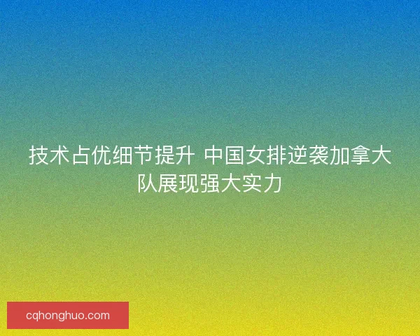 技术占优细节提升 中国女排逆袭加拿大队展现强大实力