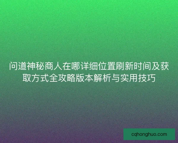 问道神秘商人在哪详细位置刷新时间及获取方式全攻略版本解析与实用技巧