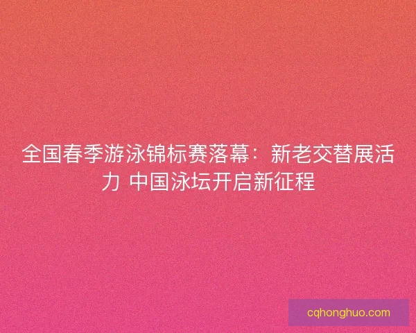 全国春季游泳锦标赛落幕：新老交替展活力 中国泳坛开启新征程