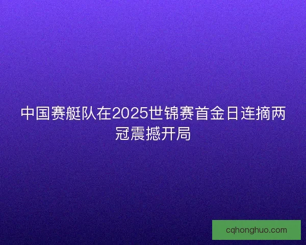 中国赛艇队在2025世锦赛首金日连摘两冠震撼开局