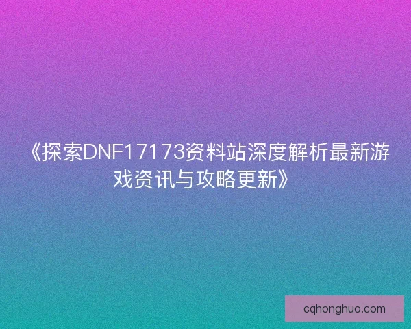 《探索DNF17173资料站深度解析最新游戏资讯与攻略更新》