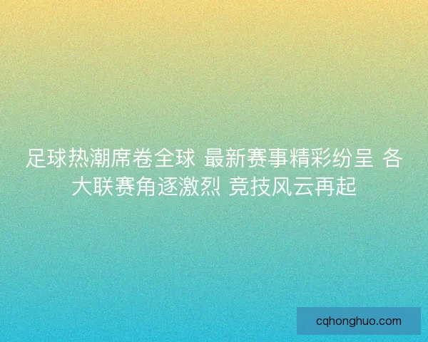 足球热潮席卷全球 最新赛事精彩纷呈 各大联赛角逐激烈 竞技风云再起