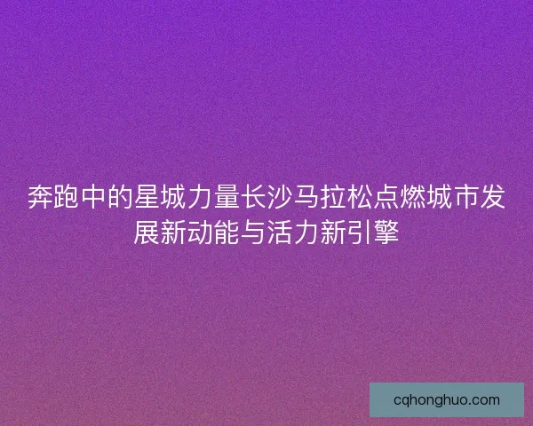 奔跑中的星城力量长沙马拉松点燃城市发展新动能与活力新引擎